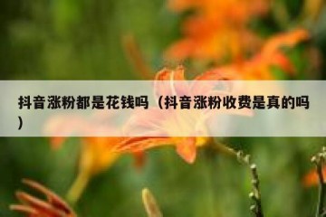 抖音涨粉都是花钱吗（抖音涨粉收费是真的吗）