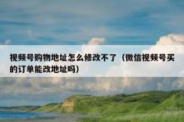 视频号购物地址怎么修改不了（微信视频号买的订单能改地址吗）
