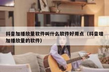 抖音加播放量软件叫什么软件好用点（抖音增加播放量的软件）