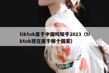 tiktok属于中国吗知乎2023（tiktok现在属于哪个国家）