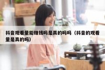 抖音观看量能赚钱吗是真的吗吗（抖音的观看量是真的吗）