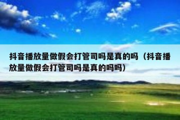 抖音播放量做假会打管司吗是真的吗（抖音播放量做假会打管司吗是真的吗吗）