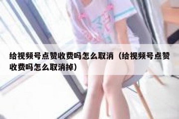 给视频号点赞收费吗怎么取消（给视频号点赞收费吗怎么取消掉）