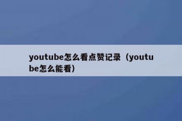 youtube怎么看点赞记录（youtube怎么能看）