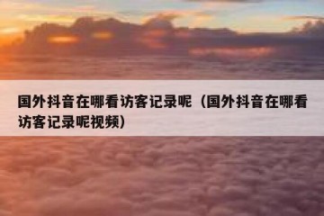 国外抖音在哪看访客记录呢（国外抖音在哪看访客记录呢视频）