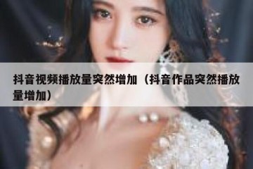 抖音视频播放量突然增加（抖音作品突然播放量增加）