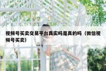 视频号买卖交易平台真实吗是真的吗（微信视频号买卖）