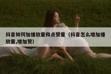 抖音如何加播放量和点赞量（抖音怎么增加播放量,增加赞）