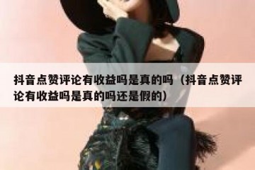 抖音点赞评论有收益吗是真的吗（抖音点赞评论有收益吗是真的吗还是假的）