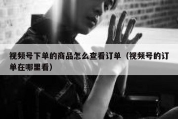 视频号下单的商品怎么查看订单（视频号的订单在哪里看）
