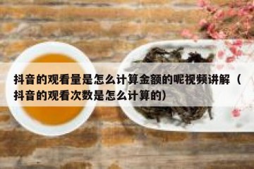抖音的观看量是怎么计算金额的呢视频讲解（抖音的观看次数是怎么计算的）