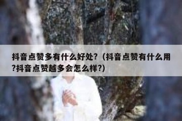 抖音点赞多有什么好处?（抖音点赞有什么用?抖音点赞越多会怎么样?）