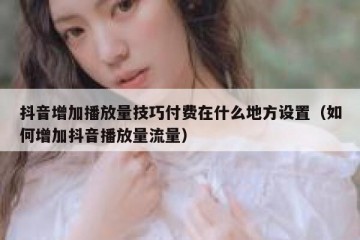 抖音增加播放量技巧付费在什么地方设置（如何增加抖音播放量流量）