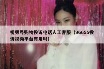 视频号购物投诉电话人工客服（96655投诉视频平台有用吗）