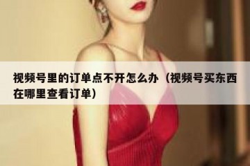 视频号里的订单点不开怎么办（视频号买东西在哪里查看订单）