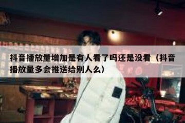 抖音播放量增加是有人看了吗还是没看（抖音播放量多会推送给别人么）