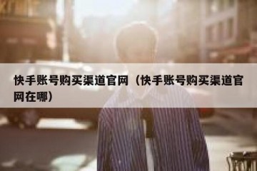 快手账号购买渠道官网（快手账号购买渠道官网在哪）