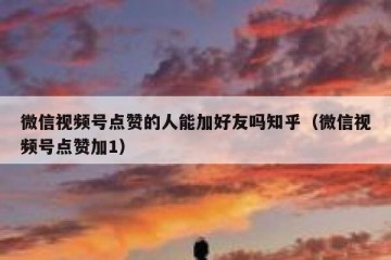 微信视频号点赞的人能加好友吗知乎（微信视频号点赞加1）