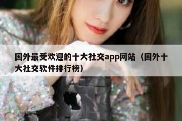 国外最受欢迎的十大社交app网站（国外十大社交软件排行榜）