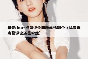 抖音dou+点赞评论和粉丝选哪个（抖音选点赞评论还是粉丝）
