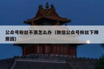 公众号粉丝不涨怎么办（微信公众号粉丝下降原因）