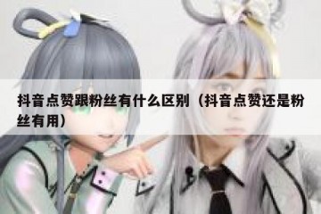 抖音点赞跟粉丝有什么区别（抖音点赞还是粉丝有用）