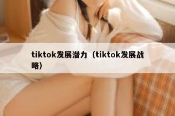 tiktok发展潜力（tiktok发展战略）