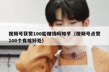 视频号获赞100能赚钱吗知乎（视频号点赞100个有啥好处）