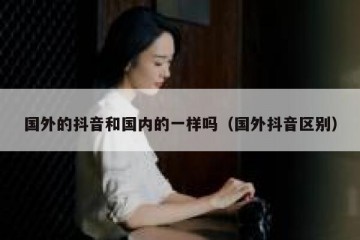 国外的抖音和国内的一样吗（国外抖音区别）