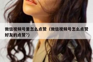 微信视频号里怎么点赞（微信视频号怎么点赞好友的点赞?）
