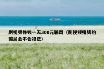 刷视频挣钱一天300元骗局（刷视频赚钱的骗局会不会犯法）