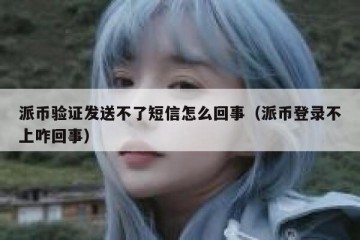 派币验证发送不了短信怎么回事（派币登录不上咋回事）