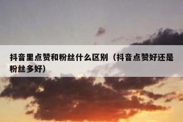 抖音里点赞和粉丝什么区别（抖音点赞好还是粉丝多好）