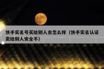 快手实名号买给别人会怎么样（快手实名认证卖给别人安全不）