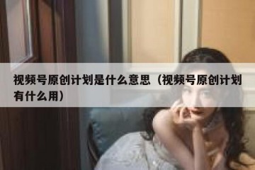 视频号原创计划是什么意思（视频号原创计划有什么用）
