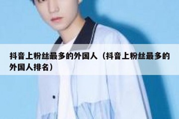 抖音上粉丝最多的外国人（抖音上粉丝最多的外国人排名）