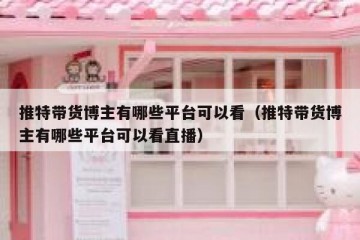 推特带货博主有哪些平台可以看（推特带货博主有哪些平台可以看直播）