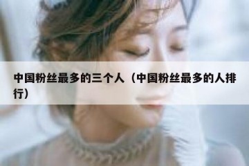 中国粉丝最多的三个人（中国粉丝最多的人排行）