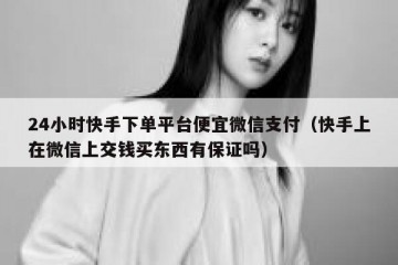 24小时快手下单平台便宜微信支付（快手上在微信上交钱买东西有保证吗）