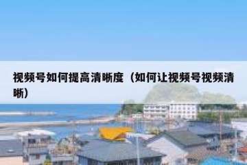 视频号如何提高清晰度（如何让视频号视频清晰）