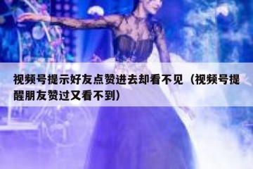 视频号提示好友点赞进去却看不见（视频号提醒朋友赞过又看不到）