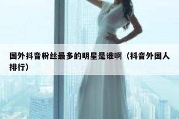 国外抖音粉丝最多的明星是谁啊（抖音外国人排行）