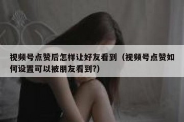 视频号点赞后怎样让好友看到（视频号点赞如何设置可以被朋友看到?）