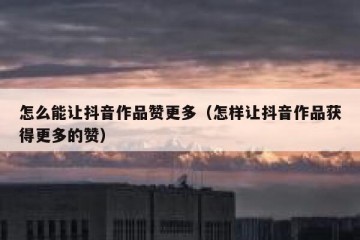 怎么能让抖音作品赞更多（怎样让抖音作品获得更多的赞）