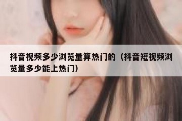 抖音视频多少浏览量算热门的（抖音短视频浏览量多少能上热门）