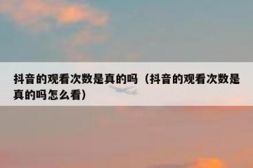 抖音的观看次数是真的吗（抖音的观看次数是真的吗怎么看）