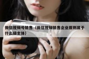 微信视频号销售（微信视频销售企业原则属于什么级主体）