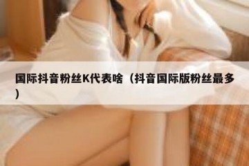 国际抖音粉丝K代表啥（抖音国际版粉丝最多）