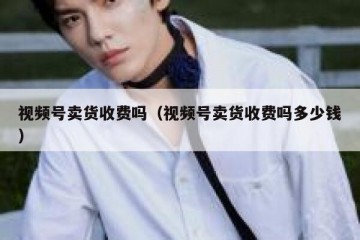 视频号卖货收费吗（视频号卖货收费吗多少钱）