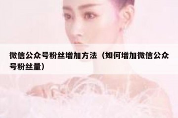 微信公众号粉丝增加方法（如何增加微信公众号粉丝量）